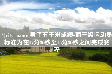 随县男子五千米成绩-而三级运动员标准为在17分30秒至16分30秒之间完成赛程