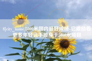 随县5000米国内最好成绩-它激励着更多年轻选手投身于5000米项目