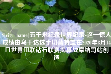 随县五千米纪录世界纪录-这一惊人成绩由乌干达选手切普特盖在2020年8月14日世界田联钻石联赛揭幕战摩纳哥站创造