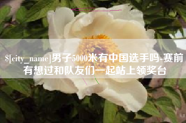 随县男子5000米有中国选手吗-赛前有想过和队友们一起站上领奖台