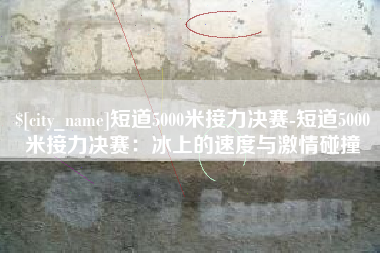 随县短道5000米接力决赛-短道5000米接力决赛：冰上的速度与激情碰撞