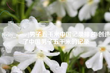 随县男子五千米中国记录排名-创造了中国男子五千米的记录