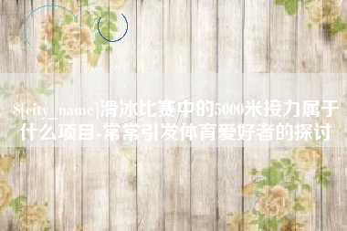 随县滑冰比赛中的5000米接力属于什么项目-常常引发体育爱好者的探讨
