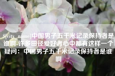 随县中国男子五千米记录保持者是谁啊-许多田径爱好者心中都有这样一个疑问：中国男子五千米记录保持者是谁啊