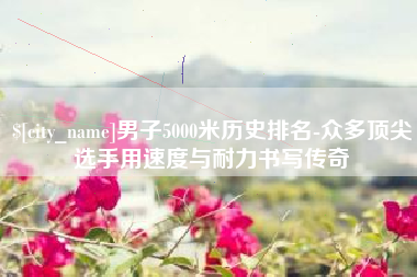 随县男子5000米历史排名-众多顶尖选手用速度与耐力书写传奇