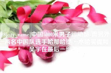 随县中国5000米男子运动员-而另外两名中国队选手哈那哈提·木哈买提和吴宇在最后一组出场