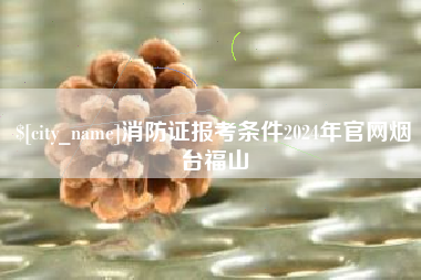 随县消防证报考条件2024年官网烟台福山